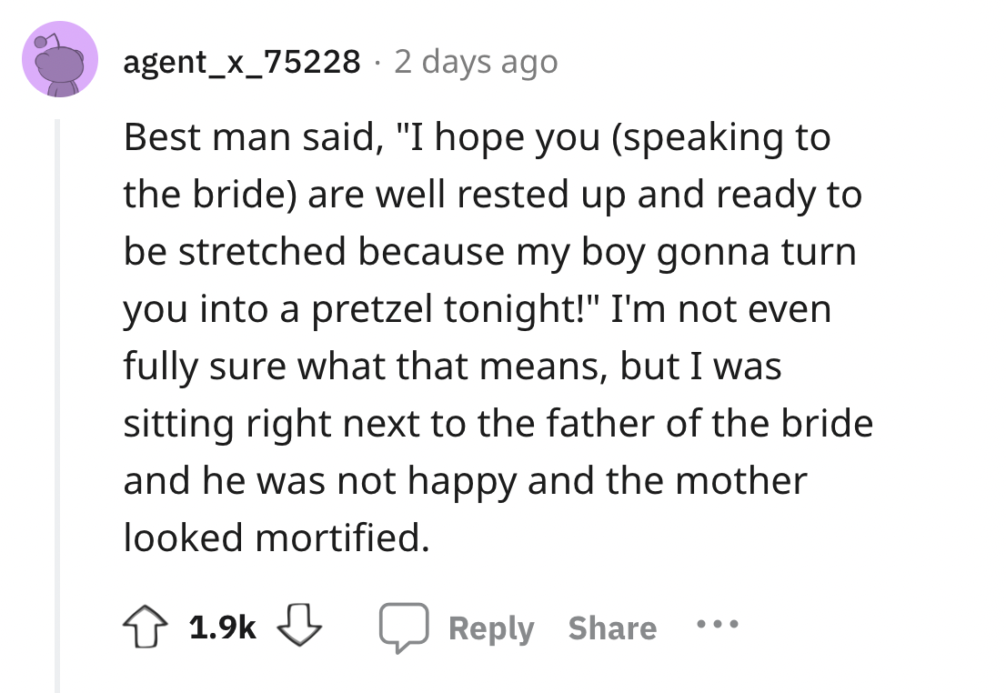 screenshot - agent_x_75228 2 days ago Best man said, "I hope you speaking to the bride are well rested up and ready to be stretched because my boy gonna turn you into a pretzel tonight!" I'm not even fully sure what that means, but I was sitting right nex